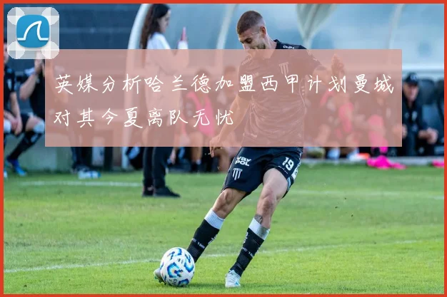 英媒分析哈兰德加盟西甲计划曼城对其今夏离队无忧
